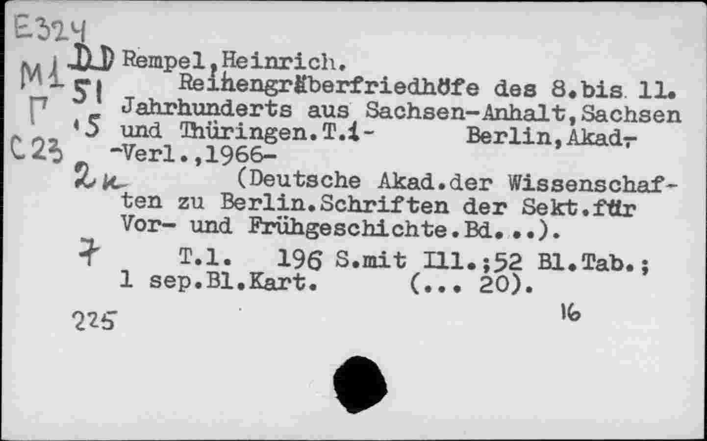 ﻿0.25
лд і ЛЈ) Rempel р Heinrich.
Pir» Reihengräberfriedhöfe des 8.bis 11.
Jahrhunderts aus Sachsen-Anhalt,Sachsen ‘5 und ^Thüringen. T.l-	Berlin. Akadr
-Verl.,1966-
Z-ic	(Deutsche Akad.der Wissenschaf-
ten zu Berlin.Schriften der Sekt.fttr Vor- und Frühgeschichte.Bd. .. ).
Ї T.l.	196 S.mit Ul.;52 Bl.Tab.j
1 sep.Bl.Kart. (... 20).